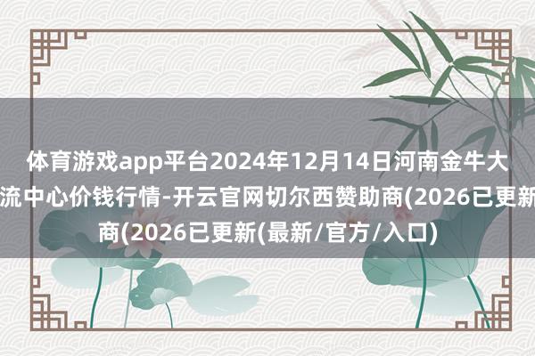体育游戏app平台2024年12月14日河南金牛大别山农居品当代物流中心价钱行情-开云官网切尔西赞助商(2026已更新(最新/官方/入口)