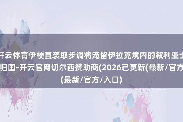 开云体育伊梗直袭取步调将淹留伊拉克境内的叙利亚士兵遣返归国-开云官网切尔西赞助商(2026已更新(最新/官方/入口)