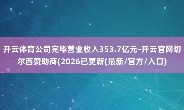 开云体育公司完毕营业收入353.7亿元-开云官网切尔西赞助商(2026已更新(最新/官方/入口)