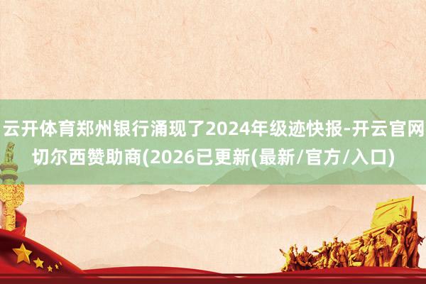 云开体育郑州银行涌现了2024年级迹快报-开云官网切尔西赞助商(2026已更新(最新/官方/入口)