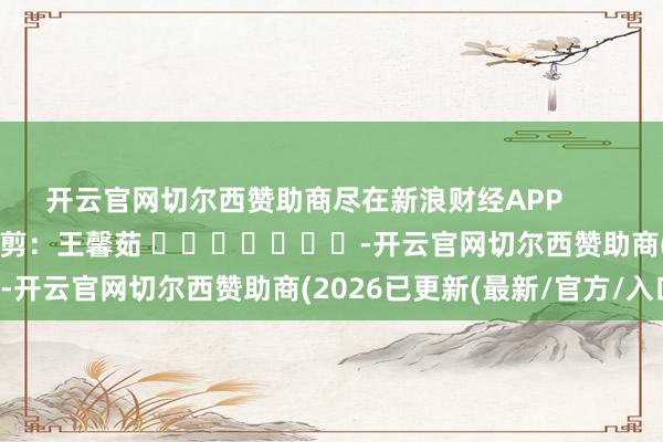 开云官网切尔西赞助商尽在新浪财经APP 牵扯裁剪:王馨茹 -开云官网切尔西赞助商(2026已更新(最新/官方/入口)