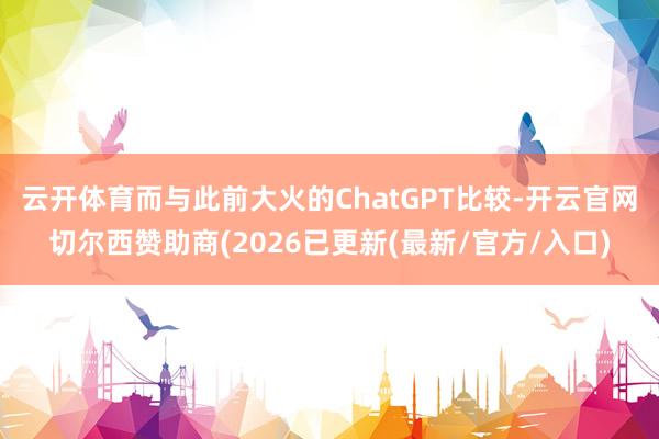 云开体育 而与此前大火的ChatGPT比较-开云官网切尔西赞助商(2026已更新(最新/官方/入口)