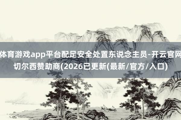体育游戏app平台配足安全处置东说念主员-开云官网切尔西赞助商(2026已更新(最新/官方/入口)