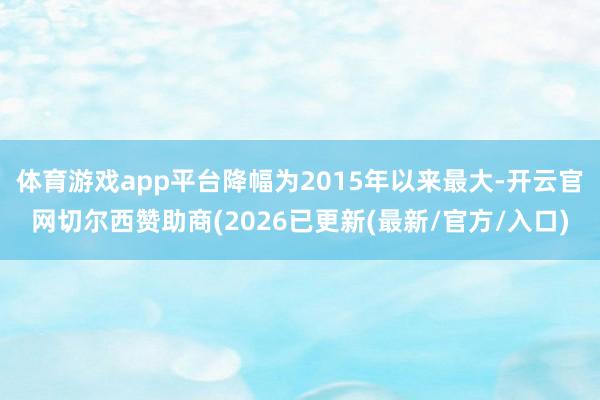 体育游戏app平台降幅为2015年以来最大-开云官网切尔西赞助商(2026已更新(最新/官方/入口)