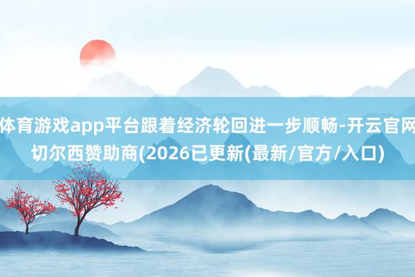 体育游戏app平台跟着经济轮回进一步顺畅-开云官网切尔西赞助商(2026已更新(最新/官方/入口)