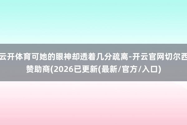 云开体育可她的眼神却透着几分疏离-开云官网切尔西赞助商(2026已更新(最新/官方/入口)