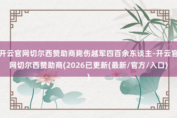 开云官网切尔西赞助商毙伤越军四百余东谈主-开云官网切尔西赞助商(2026已更新(最新/官方/入口)