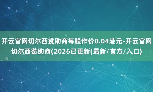 开云官网切尔西赞助商每股作价0.04港元-开云官网切尔西赞助商(2026已更新(最新/官方/入口)