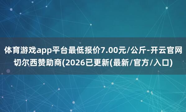 体育游戏app平台最低报价7.00元/公斤-开云官网切尔西赞助商(2026已更新(最新/官方/入口)