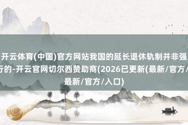 开云体育(中国)官方网站我国的延长退休轨制并非强制实行的-开云官网切尔西赞助商(2026已更新(最新/官方/入口)