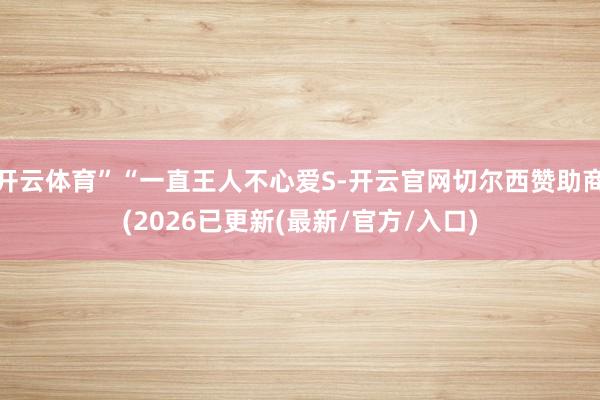 开云体育”“一直王人不心爱S-开云官网切尔西赞助商(2026已更新(最新/官方/入口)