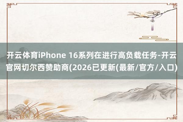 开云体育iPhone 16系列在进行高负载任务-开云官网切尔西赞助商(2026已更新(最新/官方/入口)