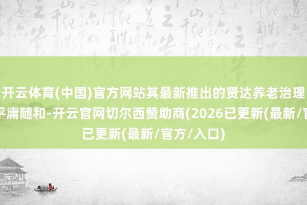 开云体育(中国)官方网站其最新推出的贤达养老治理决策激勉平庸随和-开云官网切尔西赞助商(2026已更新(最新/官方/入口)
