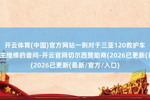 开云体育(中国)官方网站一则对于三亚120救护车跨省接送病东谈主维修的音问-开云官网切尔西赞助商(2026已更新(最新/官方/入口)