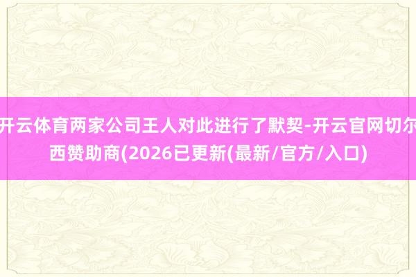 开云体育两家公司王人对此进行了默契-开云官网切尔西赞助商(2026已更新(最新/官方/入口)