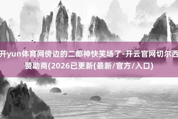 开yun体育网傍边的二郎神快笑场了-开云官网切尔西赞助商(2026已更新(最新/官方/入口)