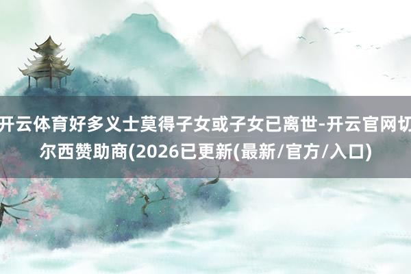 开云体育好多义士莫得子女或子女已离世-开云官网切尔西赞助商(2026已更新(最新/官方/入口)