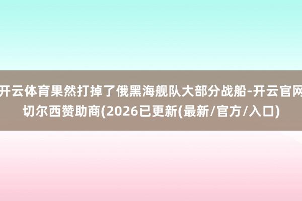 开云体育果然打掉了俄黑海舰队大部分战船-开云官网切尔西赞助商(2026已更新(最新/官方/入口)