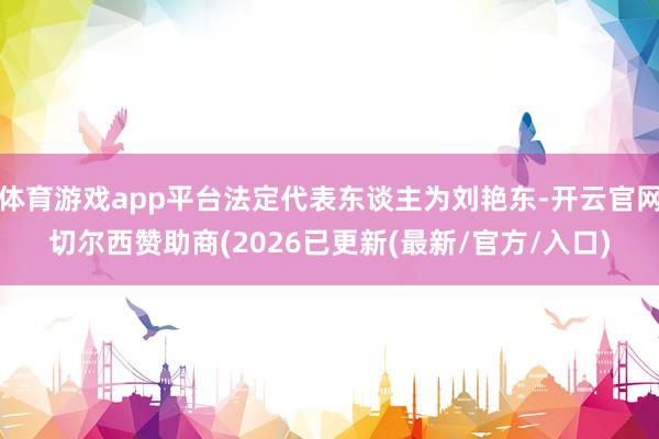 体育游戏app平台法定代表东谈主为刘艳东-开云官网切尔西赞助商(2026已更新(最新/官方/入口)