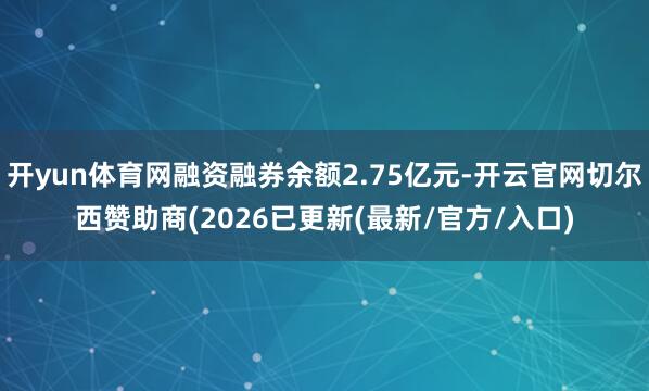开yun体育网融资融券余额2.75亿元-开云官网切尔西赞助商(2026已更新(最新/官方/入口)