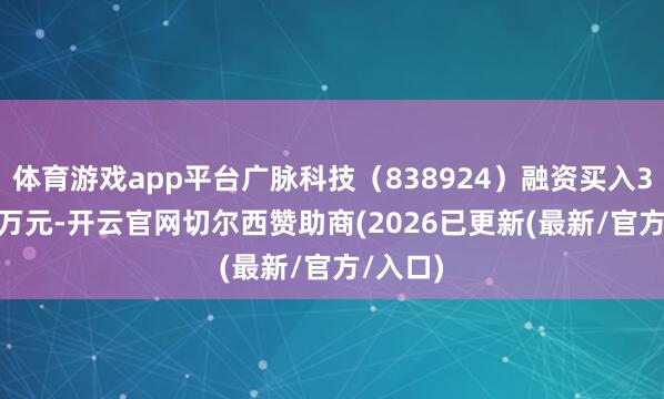 体育游戏app平台广脉科技（838924）融资买入312.25万元-开云官网切尔西赞助商(2026已更新(最新/官方/入口)