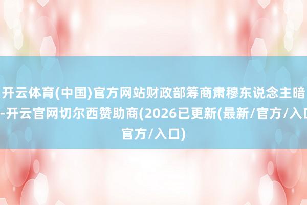 开云体育(中国)官方网站财政部筹商肃穆东说念主暗示-开云官网切尔西赞助商(2026已更新(最新/官方/入口)