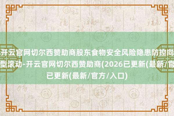开云官网切尔西赞助商股东食物安全风险隐患防控向事先退守型滚动-开云官网切尔西赞助商(2026已更新(最新/官方/入口)