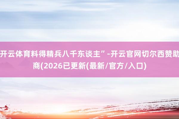 开云体育料得精兵八千东谈主”-开云官网切尔西赞助商(2026已更新(最新/官方/入口)