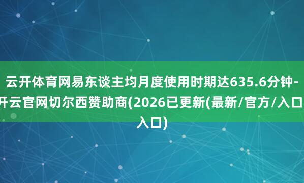 云开体育网易东谈主均月度使用时期达635.6分钟-开云官网切尔西赞助商(2026已更新(最新/官方/入口)