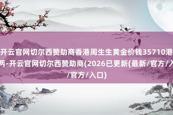 开云官网切尔西赞助商香港周生生黄金价钱35710港币/两-开云官网切尔西赞助商(2026已更新(最新/官方/入口)