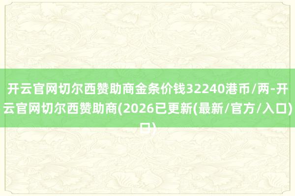 开云官网切尔西赞助商金条价钱32240港币/两-开云官网切尔西赞助商(2026已更新(最新/官方/入口)