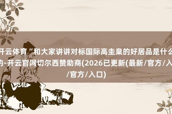 开云体育“和大家讲讲对标国际高圭臬的好居品是什么样的-开云官网切尔西赞助商(2026已更新(最新/官方/入口)