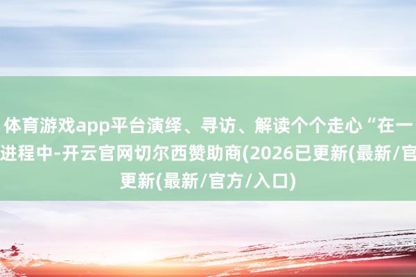 体育游戏app平台演绎、寻访、解读个个走心“在一次次拍摄进程中-开云官网切尔西赞助商(2026已更新(最新/官方/入口)