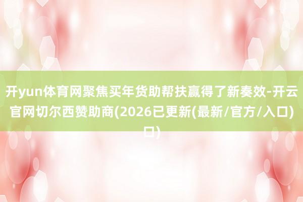 开yun体育网聚焦买年货助帮扶赢得了新奏效-开云官网切尔西赞助商(2026已更新(最新/官方/入口)