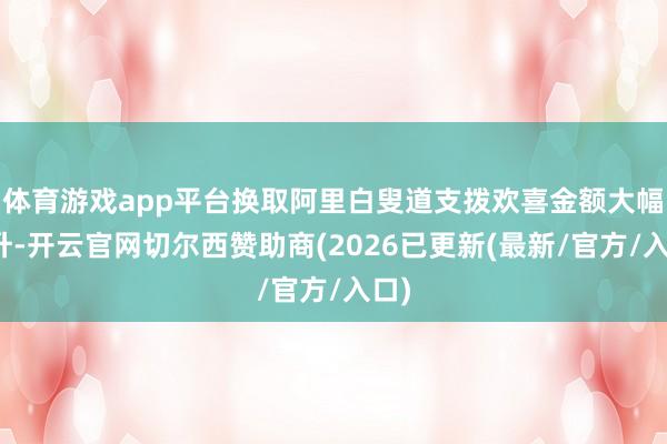 体育游戏app平台换取阿里白叟道支拨欢喜金额大幅擢升-开云官网切尔西赞助商(2026已更新(最新/官方/入口)