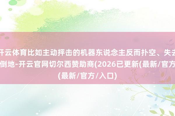开云体育比如主动抨击的机器东说念主反而扑空、失去踏实性倒地-开云官网切尔西赞助商(2026已更新(最新/官方/入口)