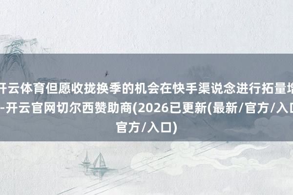 开云体育但愿收拢换季的机会在快手渠说念进行拓量增长-开云官网切尔西赞助商(2026已更新(最新/官方/入口)
