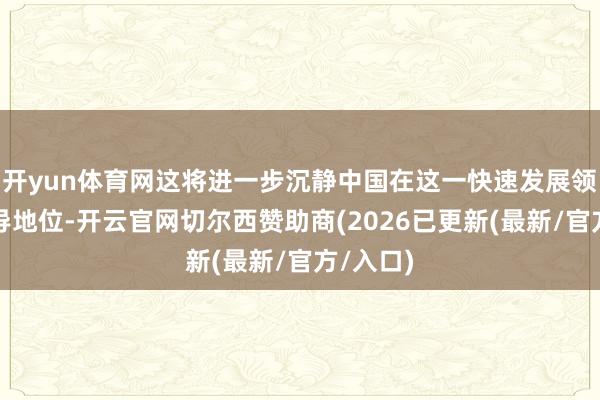 开yun体育网这将进一步沉静中国在这一快速发展领域的主导地位-开云官网切尔西赞助商(2026已更新(最新/官方/入口)