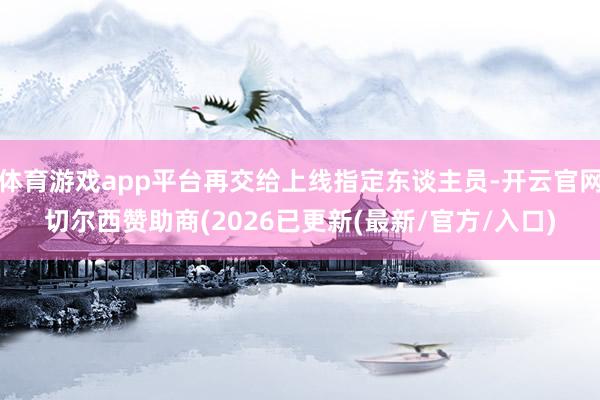 体育游戏app平台再交给上线指定东谈主员-开云官网切尔西赞助商(2026已更新(最新/官方/入口)