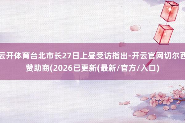 云开体育台北市长27日上昼受访指出-开云官网切尔西赞助商(2026已更新(最新/官方/入口)