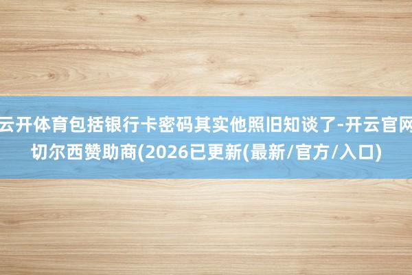 云开体育包括银行卡密码其实他照旧知谈了-开云官网切尔西赞助商(2026已更新(最新/官方/入口)