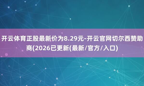 开云体育正股最新价为8.29元-开云官网切尔西赞助商(2026已更新(最新/官方/入口)