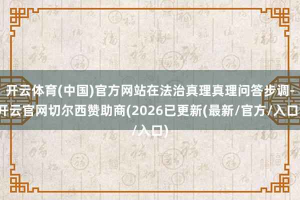 开云体育(中国)官方网站在法治真理真理问答步调-开云官网切尔西赞助商(2026已更新(最新/官方/入口)