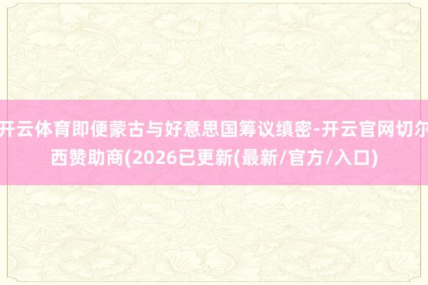开云体育即便蒙古与好意思国筹议缜密-开云官网切尔西赞助商(2026已更新(最新/官方/入口)