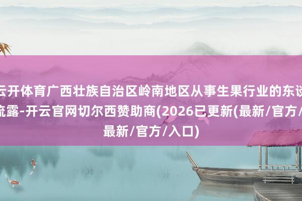 云开体育广西壮族自治区岭南地区从事生果行业的东谈主士流露-开云官网切尔西赞助商(2026已更新(最新/官方/入口)