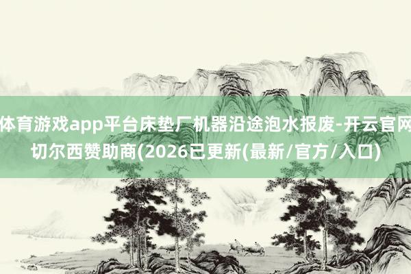 体育游戏app平台床垫厂机器沿途泡水报废-开云官网切尔西赞助商(2026已更新(最新/官方/入口)