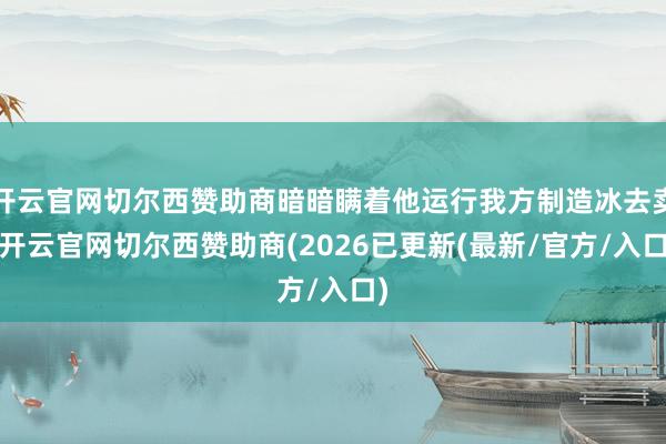 开云官网切尔西赞助商暗暗瞒着他运行我方制造冰去卖-开云官网切尔西赞助商(2026已更新(最新/官方/入口)
