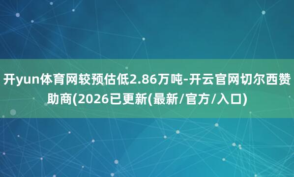开yun体育网较预估低2.86万吨-开云官网切尔西赞助商(2026已更新(最新/官方/入口)