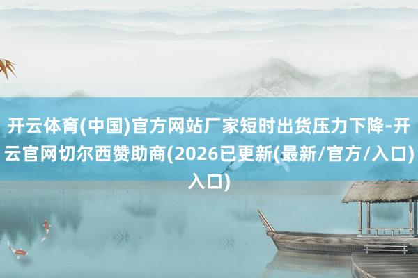 开云体育(中国)官方网站厂家短时出货压力下降-开云官网切尔西赞助商(2026已更新(最新/官方/入口)