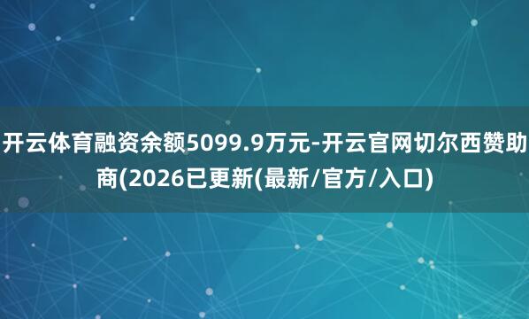 开云体育融资余额5099.9万元-开云官网切尔西赞助商(2026已更新(最新/官方/入口)